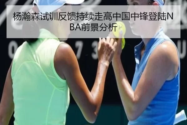 杨瀚森试训反馈持续走高中国中锋登陆NBA前景分析